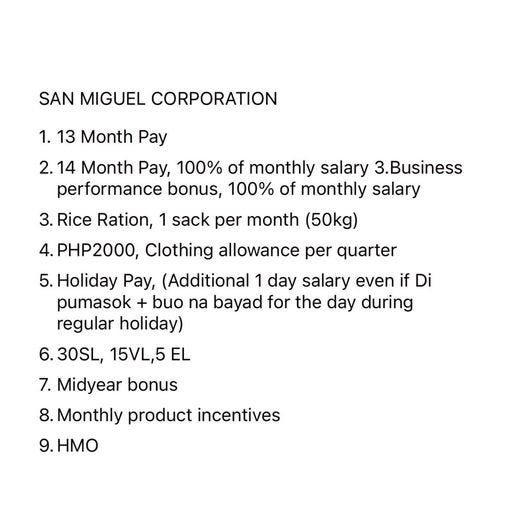 May be a graphic of text that says 'SAN MIGUEL CORPORATION 1. 13 Month Pay 2.14 2. Month Pay, 100% of monthly salary 3.Business performance bonus, 100% of monthly salary 3. Rice Ration, 1 sack per month (50kg) PHP2000, Clothing allowance per quarter 5. .Holiday Pay, (Additional 1 day salary even if Di pumasok + buo na bayad for the day during regular holiday) 6.30SL, 6. 15VL,5 EL 7. Midyear bonus 8. .Monthly product incentives 9. 9.HMO' May be a graphic of text that says 'SAN MIGUEL CORPORATION 1. 13 Month Pay 2.14 2. Month Pay, 100% of monthly salary 3.Business performance bonus, 100% of monthly salary 3. Rice Ration, 1 sack per month (50kg) PHP2000, Clothing allowance per quarter 5. .Holiday Pay, (Additional 1 day salary even if Di pumasok + buo na bayad for the day during regular holiday) 6.30SL, 6. 15VL,5 EL 7. Midyear bonus 8. .Monthly product incentives 9. 9.HMO'