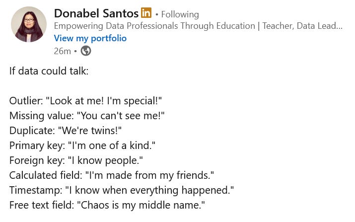 If data could talk:  Outlier: "Look at me! I'm special!" Missing value: "You can't see me!" Duplicate: "We're twins!" Primary key: "I'm one of a kind." Foreign key: "I know people." Calculated field: "I'm made from my friends." Timestamp: "I know when everything happened." Free text field: "Chaos is my middle name."