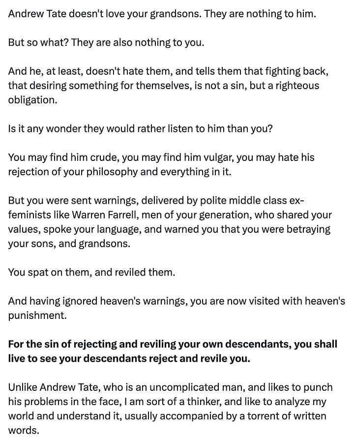 tweet from andrew tate: "This remains the most accurate reasoning for my monumental brand power." quoted tweet from Devon Eriksen: "Okay, fine. I'll explain Andrew Tate. I shouldn't have to. It should be obvious. But you don't understand. So I will. Andrew Tate is heaven's punishment upon you for your sins. And your sins must have been many, and vile, else heaven would not have visited a punishment like Andrew Tate upon you. The mere fact that you hate Andrew Tate, and your grandsons love him, describes the exact nature of your sin. You hate what your grandsons love. And you love what your grandsons hate. This is your sin. You have reinterpreted Christianity as hatred of men. You have told your grandsons that they are not beloved children of god, not beneficiaries of Christ's sacrifice, not beings of inherent worth who are naturally good and deserve their place in this world. You have told them that they must, instead, be like Christ, and sacrifice themselves for others, expecting nothing in return, not even the love and worship that Christ receives. Andrew Tate doesn't love your grandsons. They are nothing to him. But so what? They are also nothing to you. And he, at least, doesn't hate them, and tells them that fighting back, that desiring something for themselves, is not a sin, but a righteous obligation. Is it any wonder they would rather listen to him than you? You may find him crude, you may find him vulgar, you may hate his rejection of your philosophy and everything in it. But you were sent warnings, delivered by polite middle class ex-feminists like Warren Farrell, men of your generation, who shared your values, spoke your language, and warned you that you were betraying your sons, and grandsons. You spat on them, and reviled them. And having ignored heaven's warnings, you are now visited with heaven's punishment. For the sin of rejecting and reviling your own descendants, you shall live to see your descendants reject and revile you. Unlike Andrew Tate, who is an uncomplicated man, and likes to punch his problems in the face, I am sort of a thinker, and like to analyze my world and understand it, usually accompanied by a torrent of written words. But in you and your people, I have met an insurmountable challenge, because I could spin a thousand psychological theories, and still never truly understand an entire generation who would sell their children, and their children's children, to Ba'alzebub in exchange for a cookie. An oatmeal raisin cookie. There will be no forgiveness for you. Not in god's allegedly infinite mercy. Because forgiveness requires repentance. And repentance requires the admission that you were wrong. I have seen no evidence that you are capable of this."