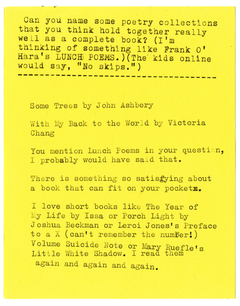 Can you name some poetry collections that you think hold together really well as a complete book? (I'm thinking of something like Frank 0' Hara's LUNCH POEMS.) (The kids online would say, "No skips.")  Some Trees by John Ashbery  With My Back to the World by Victoria Chang  You mention Lunch Poems in your question, I probably would have said that.  There is something so satisfying about a book that can fit on your pockets.  I love short books like The Year of My Life by Issa or Porch Light by Joshua Beckman or Leroi Jones's Preface to a X (can't remember the number!)  Volume Suicide Note or Mary Ruefle's Little White Shadow. I read them again and again and again.