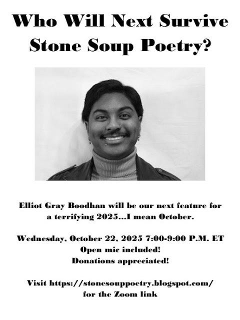 Flyer: Who Will Next Survive  Stone Soup Poetry? - Elliot Gray Boodhan will be our next feature for  a terrifying 2025…I mean October. - Wednesday, October 22, 2025 7:00-9:00 P.M. ET - Open mic included! Donations appreciated! - Visit https://stonesouppoetry.blogspot.com/ for the Zoom link