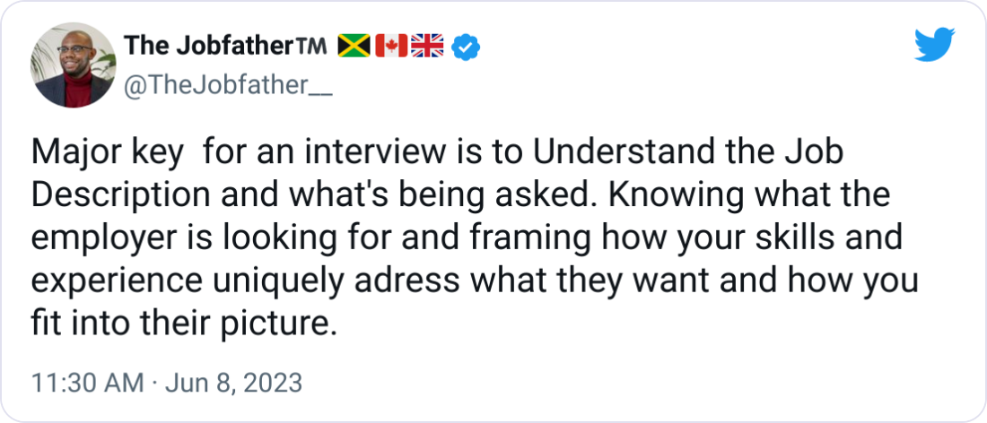 The Jobfather™️ 🇯🇲🇨🇦🇬🇧 @TheJobfather__ Major key for an interview is to Understand the Job Description and what's being asked. Knowing what the employer is looking for and framing how your skills and experience uniquely adress what they want and how you fit into their picture. The Jobfather™️ 🇯🇲🇨🇦🇬🇧 @TheJobfather__ Major key for an interview is to Understand the Job Description and what's being asked. Knowing what the employer is looking for and framing how your skills and experience uniquely adress what they want and how you fit into their picture.