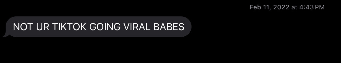 a screenshot of a text received on February 11, 2022, reading “NOT UR TIKTOK GOING VIRAL BABES" a screenshot of a text received on February 11, 2022, reading “NOT UR TIKTOK GOING VIRAL BABES"