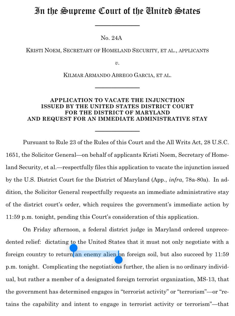 First page of USG appeal to the Supreme Court in the Garcia case: In the Supreme Court of the United States  No. 24A  KRISTI NOEM, SECRETARY OF HOMELAND SECURITY, ET AL., APPLICANTS  v.  KILMAR ARMANDO ABREGO GARCIA, ET AL.  APPLICATION TO VACATE THE INJUNCTION ISSUED BY THE UNITED STATES DISTRICT COURT FOR THE DISTRICT OF MARYLAND AND REQUEST FOR AN IMMEDIATE ADMINISTRATIVE STAY  Pursuant to Rule 23 of the Rules of this Court and the All Writs Act, 28 U.S.C.  1651, the Solicitor General-on behalf of applicants Kristi Noem, Secretary of Home-  land Security, et al .- respectfully files this application to vacate the injunction issued  by the U.S. District Court for the District of Maryland (App., infra, 78a-80a). In ad-  dition, the Solicitor General respectfully requests an immediate administrative stay  of the district court's order, which requires the government's immediate action by  11:59 p.m. tonight, pending this Court's consideration of this application.  On Friday afternoon, a federal district judge in Maryland ordered unprece-  dented relief: dictating to the United States that it must not only negotiate with a  foreign country to return an enemy alien on foreign soil, but also succeed by 11:59  p.m. tonight. Complicating the negotiations further, the alien is no ordinary individ-  ual, but rather a member of a designated foreign terrorist organization, MS-13, that the government has determined engages in "terrorist activity" or "terrorism"-or "re-  tains the capability and intent to engage in terrorist activity or terrorism"-that