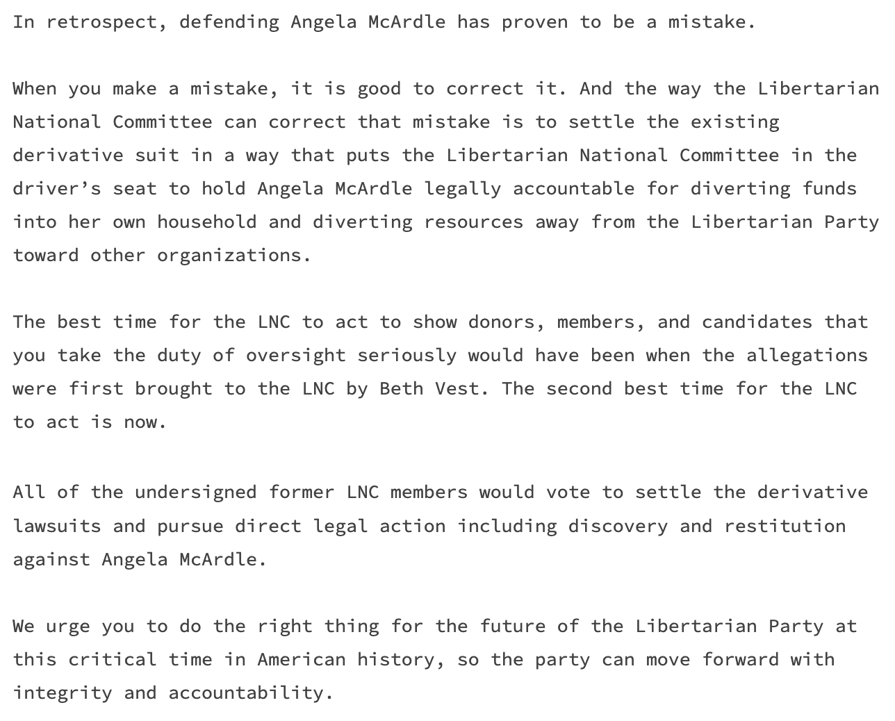 When you make a mistake, it is good to correct it. And the way the Libertarian National Committee can correct that mistake is to settle the existing derivative suit in a way that puts the Libertarian National Committee in the driver’s seat to hold Angela McArdle legally accountable for diverting funds into her own household and diverting resources away from the Libertarian Party toward other organizations.  The best time for the LNC to act to show donors, members, and candidates that you take the duty of oversight seriously would have been when the allegations were first brought to the LNC by Beth Vest. The second best time for the LNC to act is now. All of the undersigned former LNC members would vote to settle the derivative lawsuits and pursue direct legal action including discovery and restitution against Angela McArdle.   We urge you to do the right thing for the future of the Libertarian Party at this critical time in American history, so the party can move forward with integrity and accountability.