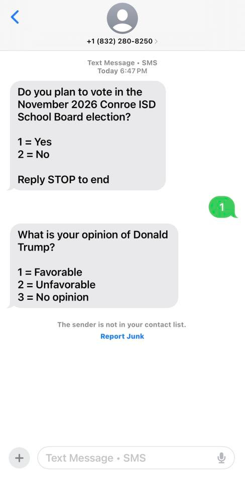 May be an image of text that says '< +1 (832) 280-8250 Text Message SMS Today 6:47 PM Do you plan to vote in the November 2026 Conroe ISD School Board election? 1=Yes Yes 2=No Reply STOP to end 1 What is your opinion of Donald Trump? 1=Favorable 2=Unfavorable 2= 3= No opinion The sender is not in your contact list. Report Junk Text Message • SMS'