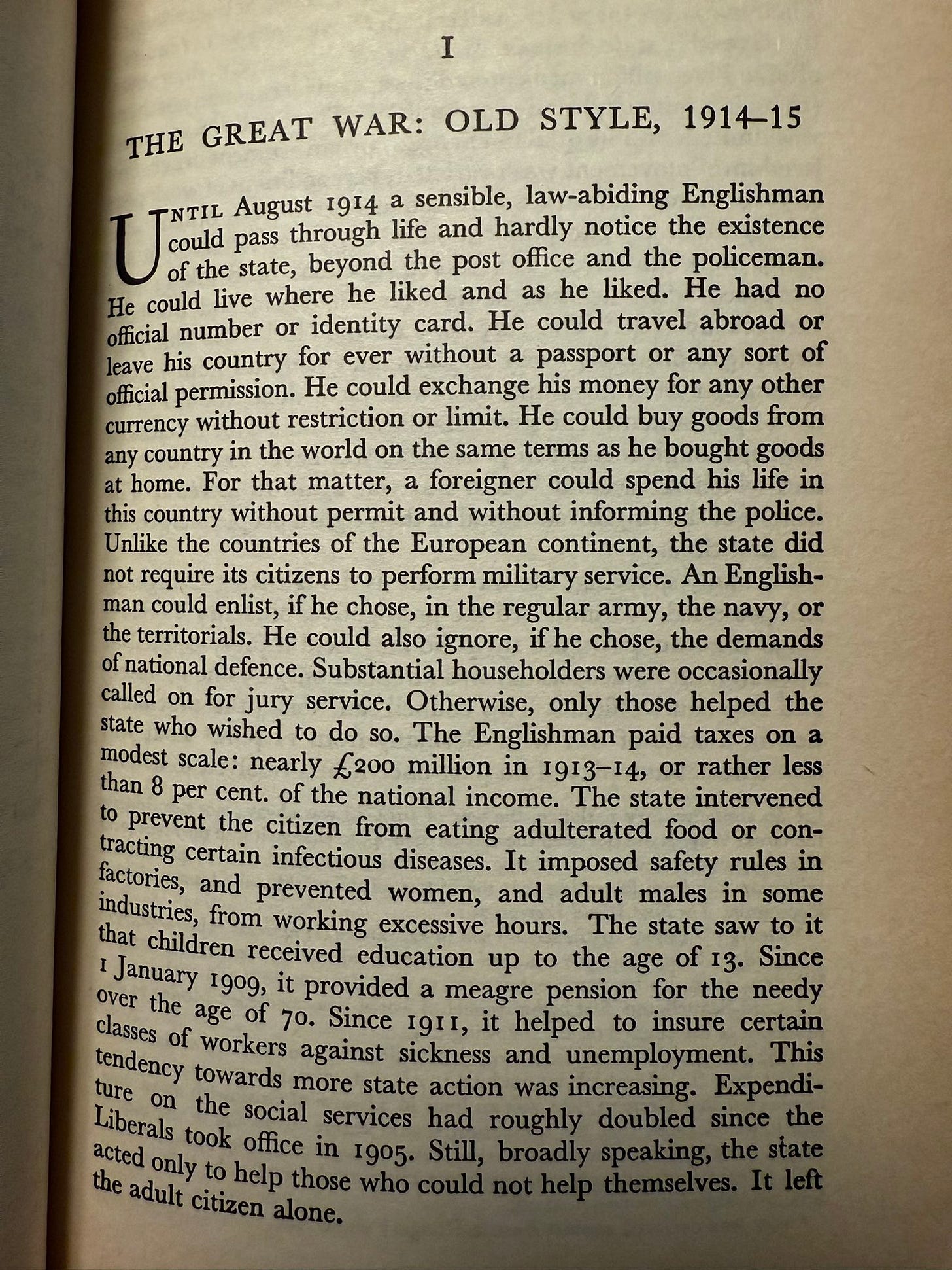 “Until August 1914 a sensible, law-abiding Englishman coud ray chogn life po hardly notice the existence of the state, beyond the post office and the policeman.
He could live where he liked and as he liked. He had no official number or identity card. He could travel abroad or leave his country for ever without a passport or any sort of official permission. He could exchange his money for any other currency without restriction or limit. He could buy goods from any country in the world on the same terms as he bought goods at home. For that matter, a foreigner could spend his life in this country without permit and without informing the police.”