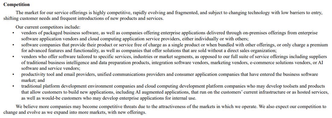 Competition The market for our service offerings is highly competitive, rapidly evolving and fragmented, and subject to changing technology with low barriers to entry, shifting customer needs and frequent introductions of new products and services. Our current competitors include: • vendors of packaged business software, as well as companies offering enterprise applications delivered through on-premises offerings from enterprise software application vendors and cloud computing application service providers, either individually or with others; • software companies that provide their product or service free of charge as a single product or when bundled with other offerings, or only charge a premium for advanced features and functionality, as well as companies that offer solutions that are sold without a direct sales organization; • vendors who offer software tailored to specific services, industries or market segments, as opposed to our full suite of service offerings including suppliers of traditional business intelligence and data preparation products, integration software vendors, marketing vendors, e-commerce solutions vendors, or AI software and service vendors; • productivity tool and email providers, unified communications providers and consumer application companies that have entered the business software market; and • traditional platform development environment companies and cloud computing development platform companies who may develop toolsets and products that allow customers to build new applications, including AI augmented applications, that run on the customers’ current infrastructure or as hosted services, as well as would-be customers who may develop enterprise applications for internal use. We believe more companies may become competitive threats due to the attractiveness of the markets in which we operate. We also expect our competition to change and evolve as we expand into more markets, with new offerings. Competition The market for our service offerings is highly competitive, rapidly evolving and fragmented, and subject to changing technology with low barriers to entry, shifting customer needs and frequent introductions of new products and services. Our current competitors include: • vendors of packaged business software, as well as companies offering enterprise applications delivered through on-premises offerings from enterprise software application vendors and cloud computing application service providers, either individually or with others; • software companies that provide their product or service free of charge as a single product or when bundled with other offerings, or only charge a premium for advanced features and functionality, as well as companies that offer solutions that are sold without a direct sales organization; • vendors who offer software tailored to specific services, industries or market segments, as opposed to our full suite of service offerings including suppliers of traditional business intelligence and data preparation products, integration software vendors, marketing vendors, e-commerce solutions vendors, or AI software and service vendors; • productivity tool and email providers, unified communications providers and consumer application companies that have entered the business software market; and • traditional platform development environment companies and cloud computing development platform companies who may develop toolsets and products that allow customers to build new applications, including AI augmented applications, that run on the customers’ current infrastructure or as hosted services, as well as would-be customers who may develop enterprise applications for internal use. We believe more companies may become competitive threats due to the attractiveness of the markets in which we operate. We also expect our competition to change and evolve as we expand into more markets, with new offerings.