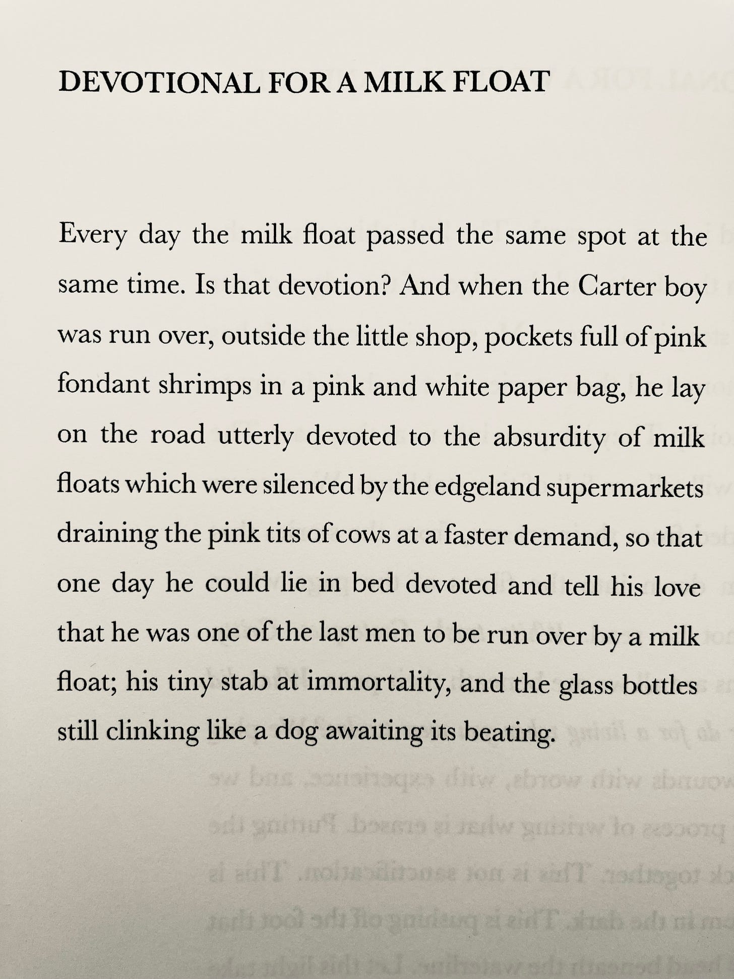 DEVOTIONAL FOR A MILK FLOAT Every day the milk float passed the same spot at the same time. Is that devotion? And when the Carter boy was run over, outside the little shop, pockets full of pink fondant shrimps in a pink and white paper bag, he lay on the road utterly devoted to the absurdity of milk floats which were silenced by the edgeland supermarkets draining the pink tits of cows at a faster demand, so that one day he could lie in bed devoted and tell his love that he was one of the last men to be run over by a milk float; his tiny stab at immortality, and the glass bottles still clinking like a dog awaiting its beating.