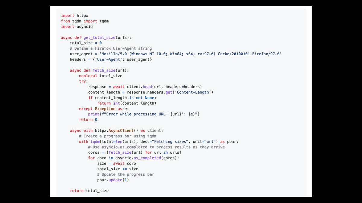 import httpx
from tqdm import tqdm
import asyncio

async def get_total_size(urls):
    total_size = 0
    # Define a Firefox User-Agent string
    user_agent = 'Mozilla/5.0 (Windows NT 10.0; Win64; x64; rv:97.0) Gecko/20100101 Firefox/97.0'
    headers = {'User-Agent': user_agent}

    async def fetch_size(url):
        nonlocal total_size
        try:
            response = await client.head(url, headers=headers)
            content_length = response.headers.get('Content-Length')
            if content_length is not None:
                return int(content_length)
        except Exception as e:
            print(f"Error while processing URL '{url}': {e}")
        return 0

    async with httpx.AsyncClient() as client:
        # Create a progress bar using tqdm
        with tqdm(total=len(urls), desc="Fetching sizes", unit="url") as pbar:
            # Use asyncio.as_completed to process results as they arrive
            coros = [fetch_size(url) for url in urls]
            for coro in asyncio.as_completed(coros):
                size = await coro
                total_size += size
                # Update the progress bar
                pbar.update(1)

    return total_size