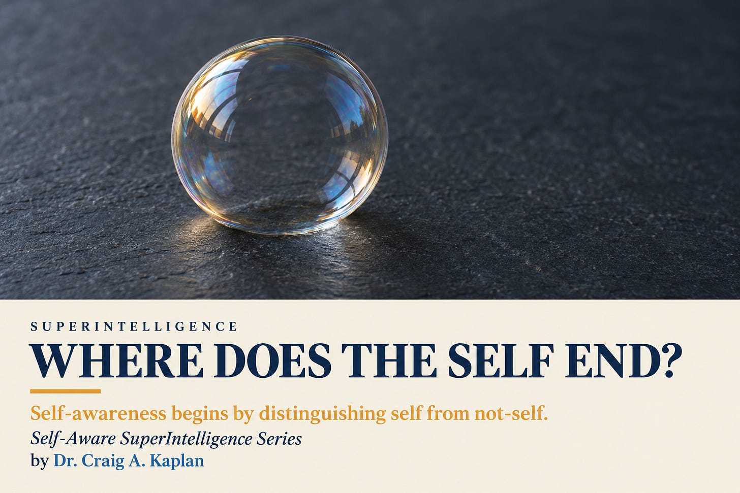 A single soap bubble on dark slate, its thin skin catching amber and blue light. Below, a cream band reads: Superintelligence. Where does the self end? Self-awareness begins by distinguishing self from not-self. Self-Aware SuperIntelligence Series. By Dr. Craig A. Kaplan. A single soap bubble on dark slate, its thin skin catching amber and blue light. Below, a cream band reads: Superintelligence. Where does the self end? Self-awareness begins by distinguishing self from not-self. Self-Aware SuperIntelligence Series. By Dr. Craig A. Kaplan.