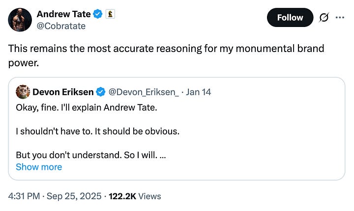 tweet from andrew tate: "This remains the most accurate reasoning for my monumental brand power." quoted tweet from Devon Eriksen: "Okay, fine. I'll explain Andrew Tate. I shouldn't have to. It should be obvious. But you don't understand. So I will. Andrew Tate is heaven's punishment upon you for your sins. And your sins must have been many, and vile, else heaven would not have visited a punishment like Andrew Tate upon you. The mere fact that you hate Andrew Tate, and your grandsons love him, describes the exact nature of your sin. You hate what your grandsons love. And you love what your grandsons hate. This is your sin. You have reinterpreted Christianity as hatred of men. You have told your grandsons that they are not beloved children of god, not beneficiaries of Christ's sacrifice, not beings of inherent worth who are naturally good and deserve their place in this world. You have told them that they must, instead, be like Christ, and sacrifice themselves for others, expecting nothing in return, not even the love and worship that Christ receives. Andrew Tate doesn't love your grandsons. They are nothing to him. But so what? They are also nothing to you. And he, at least, doesn't hate them, and tells them that fighting back, that desiring something for themselves, is not a sin, but a righteous obligation. Is it any wonder they would rather listen to him than you? You may find him crude, you may find him vulgar, you may hate his rejection of your philosophy and everything in it. But you were sent warnings, delivered by polite middle class ex-feminists like Warren Farrell, men of your generation, who shared your values, spoke your language, and warned you that you were betraying your sons, and grandsons. You spat on them, and reviled them. And having ignored heaven's warnings, you are now visited with heaven's punishment. For the sin of rejecting and reviling your own descendants, you shall live to see your descendants reject and revile you. Unlike Andrew Tate, who is an uncomplicated man, and likes to punch his problems in the face, I am sort of a thinker, and like to analyze my world and understand it, usually accompanied by a torrent of written words. But in you and your people, I have met an insurmountable challenge, because I could spin a thousand psychological theories, and still never truly understand an entire generation who would sell their children, and their children's children, to Ba'alzebub in exchange for a cookie. An oatmeal raisin cookie. There will be no forgiveness for you. Not in god's allegedly infinite mercy. Because forgiveness requires repentance. And repentance requires the admission that you were wrong. I have seen no evidence that you are capable of this."