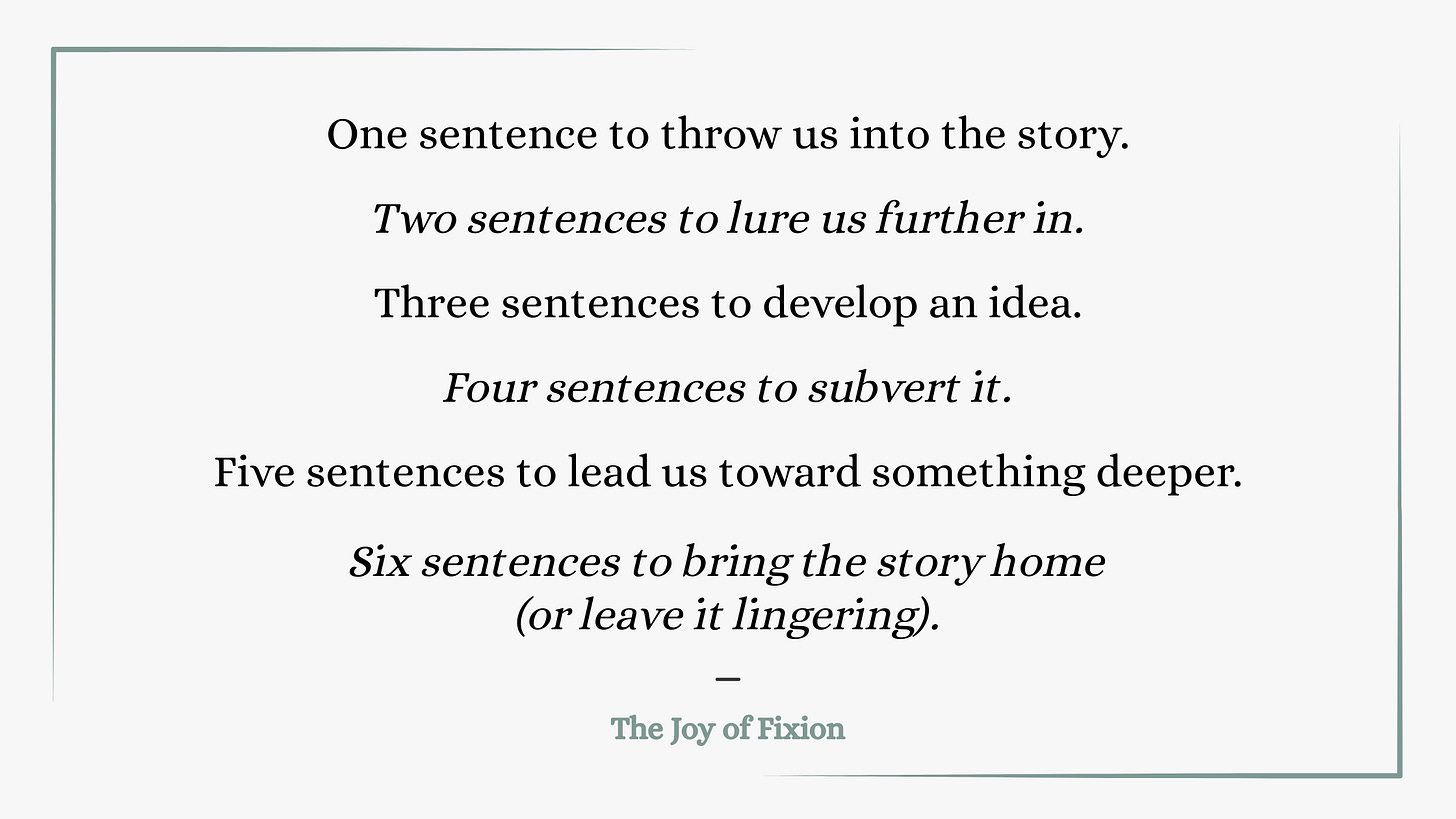 One sentence to throw us into the story. Two sentences to lure us further in. Three sentences to develop an idea. Four sentences to subvert it. Five sentences to lead us toward something else. Six sentences to bring the story home (or leave it lingering). The Joy of Fixion.