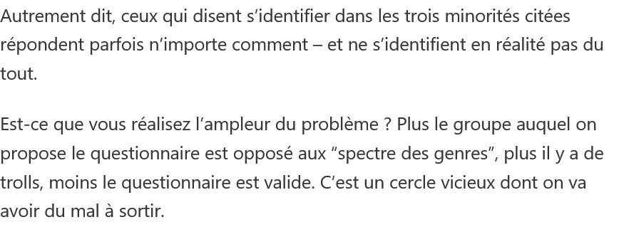 Photo by Aurélie L on May 27, 2026. May be a meme of text that says 'Autrement dit, ceux qui disent s'identifier dans les trois minorités citées répondent parfois n'importe comment tout. -et ne s'identifient en réalité pas du Est-ce que vous réalisez l'ampleur du problème ? Plus le groupe auquel on propose le questionnaire est opposé aux "spectre des genres" plus il y a de trolls, moins le questionnaire est valide. C'est un cercle vicieux dont on va avoir du mal à sortir.'. Photo by Aurélie L on May 27, 2026. May be a meme of text that says 'Autrement dit, ceux qui disent s'identifier dans les trois minorités citées répondent parfois n'importe comment tout. -et ne s'identifient en réalité pas du Est-ce que vous réalisez l'ampleur du problème ? Plus le groupe auquel on propose le questionnaire est opposé aux "spectre des genres" plus il y a de trolls, moins le questionnaire est valide. C'est un cercle vicieux dont on va avoir du mal à sortir.'.
