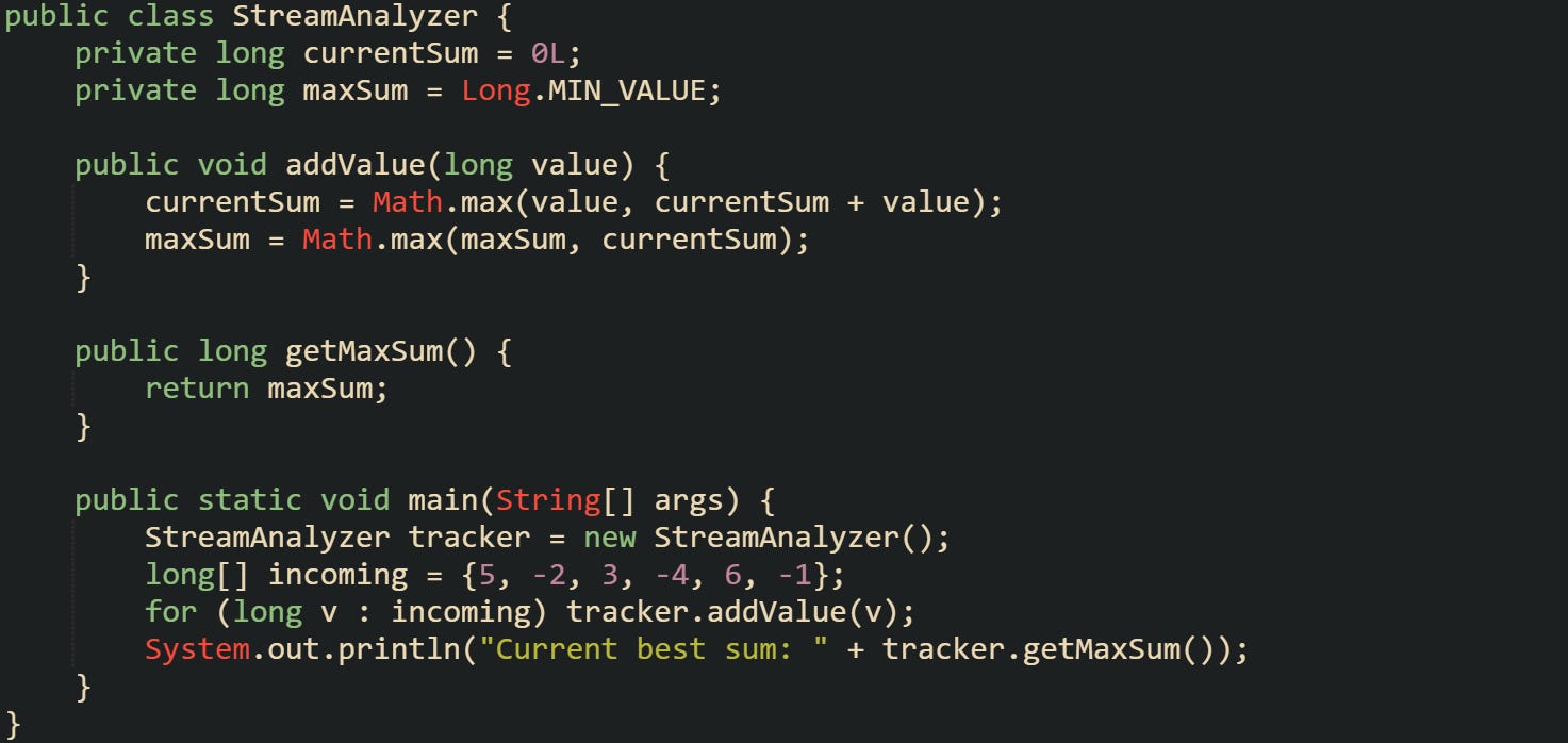 public class StreamAnalyzer {     private long currentSum = 0L;     private long maxSum = Long.MIN_VALUE;      public void addValue(long value) {         currentSum = Math.max(value, currentSum + value);         maxSum = Math.max(maxSum, currentSum);     }      public long getMaxSum() {         return maxSum;     }      public static void main(String[] args) {         StreamAnalyzer tracker = new StreamAnalyzer();         long[] incoming = {5, -2, 3, -4, 6, -1};         for (long v : incoming) tracker.addValue(v);         System.out.println("Current best sum: " + tracker.getMaxSum());     } }