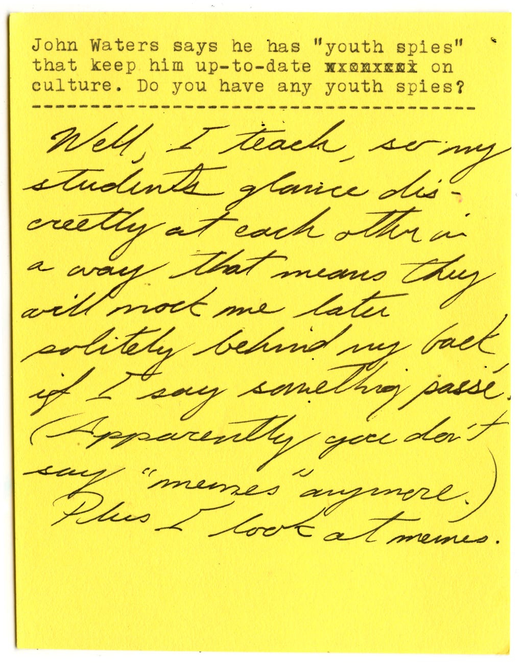 John Waters says he has "youth spies" that keep him up-to-date on culture. Do you have any youth spies?   Well, I teach, so my students glance discreetly at each other in a way that means they will mock me later politely behind my back if I say something passe. (Apparently you don't say "memes" anymore.)   Plus I look at memes. 