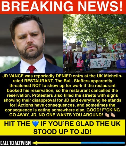May be an image of 4 people and text that says 'BREAKING NEWS! GOAWAY! JD VANCE was reportedly DENIED entry at the UK Michelin- rated RESTAURANT The Bull. Staffers apparently threatened NOT to show up for work if the restaurant booked his reservation, so the restaurant cancelled the reservation. Protesters also filled the streets with signs showing their disapproval for JD and everything he stands for! Actions have consequences, and sometimes the consequence is eating somewhere else. GOOD! F*CKING GO AWAY, JD, NO ONE WANTS YOU AROUND! HIT THE IF YOU'RE GLAD TH UK STOOD UP To JD! CALL TO ACTIVISM'