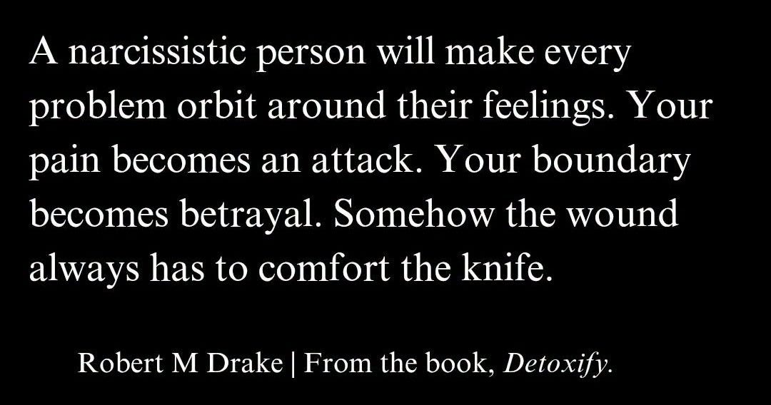 May be a black-and-white image of text that says 'A narcissistic person will make every problem orbit around their feelings. gs. Your pain becomes an attack. Your boundary becomes betrayal. Somehow the wound always has has to comfort the knife. Robert M Drake From the book, Detoxify.' May be a black-and-white image of text that says 'A narcissistic person will make every problem orbit around their feelings. gs. Your pain becomes an attack. Your boundary becomes betrayal. Somehow the wound always has has to comfort the knife. Robert M Drake From the book, Detoxify.'