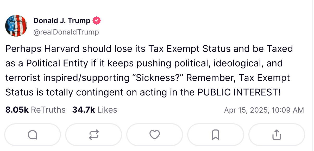 Logo Back Truth Details 3735 replies   Avatar Donald J. Trump  @realDonaldTrump  Perhaps Harvard should lose its Tax Exempt Status and be Taxed as a Political Entity if it keeps pushing political, ideological, and terrorist inspired/supporting “Sickness?” Remember, Tax Exempt Status is totally contingent on acting in the PUBLIC INTEREST!    8.05k  ReTruths  34.7k  Likes Apr 15, 2025, 10:09 AM