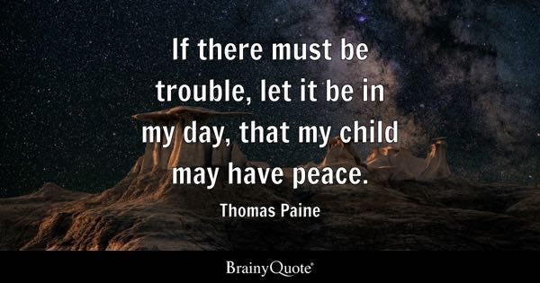 If there must be trouble, let it be in my day, that my child may have peace. - Thomas Paine If there must be trouble, let it be in my day, that my child may have peace. - Thomas Paine
