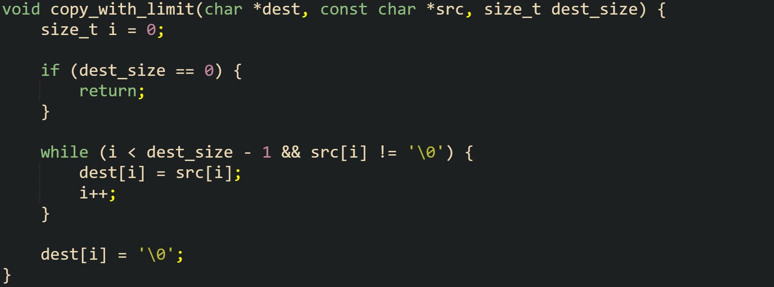 void copy_with_limit(char *dest, const char *src, size_t dest_size) {     size_t i = 0;      if (dest_size == 0) {         return;     }      while (i < dest_size - 1 && src[i] != '\0') {         dest[i] = src[i];         i++;     }      dest[i] = '\0'; }