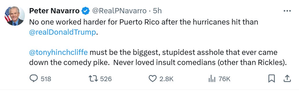 Peter Navarro on Twitter: “No one worked harder for Puerto Rico after the hurricanes hit than @realDonaldTrump. @tonyhinchcliffe must be the biggest, stupidest asshole that ever came down the comedy pike. Never loved insult comedians (other than Rickles).” 