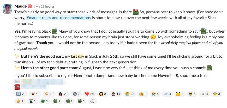 There's clearly no good way to start these kinds of messages, is there So, perhaps best to keep it short. (For now: don't worry, #maude-rants-and-recommendations is about to blow-up over the next few weeks with all of my favorite Slack memories.)  Yes, I'm leaving Slack Many of you know that I do not usually struggle to come up with something to say, but when it comes to moments like this one, for some reason my brain just stops working 0). My overwhelming feeling is simply one of gratitude. Thank you. I would not be the person I am today if it hadn't been for this absolutely magical place and all of you magical people.  But here's the good part: my last day in Slack is July 26th, so we still have some time! I'll be sticking around for a bit to transition all of my tech debt everything in-flight to the next generation. Here's the other good part: come August, I won't be very far! Just think of me every time you push a commit. If you'd like to subscribe to regular Henri photo dumps (and new baby brother come November!), shoot me a text.