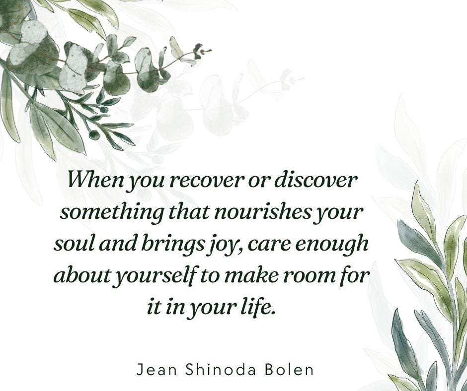 When you recover or discover something that nourishes your soul and brings joy, care enough about yourself to make room for it in your life. ― Jean Shinoda Bolen