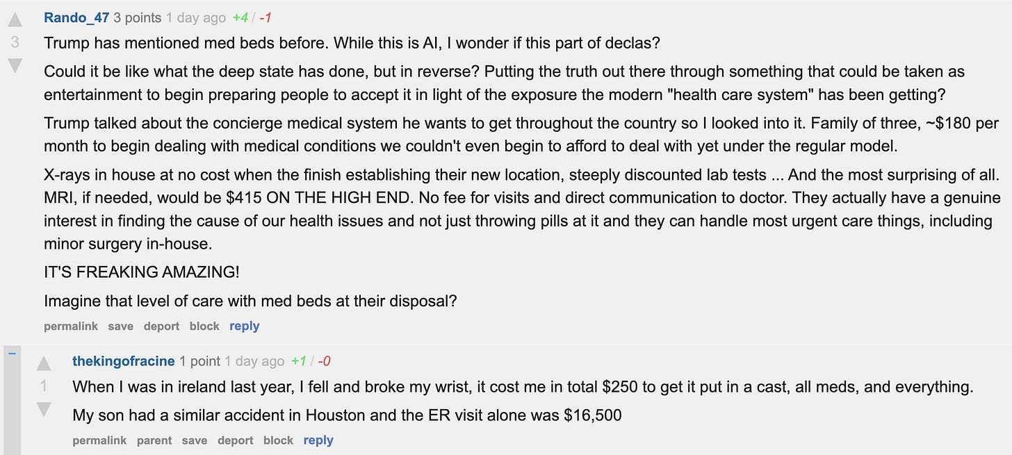 Trump has mentioned med beds before. While this is AI, I wonder if this part of declas?  Could it be like what the deep state has done, but in reverse? Putting the truth out there through something that could be taken as entertainment to begin preparing people to accept it in light of the exposure the modern "health care system" has been getting?  Trump talked about the concierge medical system he wants to get throughout the country so I looked into it. Family of three, ~$180 per month to begin dealing with medical conditions we couldn't even begin to afford to deal with yet under the regular model.  X-rays in house at no cost when the finish establishing their new location, steeply discounted lab tests ... And the most surprising of all. MRI, if needed, would be $415 ON THE HIGH END. No fee for visits and direct communication to doctor. They actually have a genuine interest in finding the cause of our health issues and not just throwing pills at it and they can handle most urgent care things, including minor surgery in-house.  IT'S FREAKING AMAZING!  Imagine that level of care with med beds at their disposal?