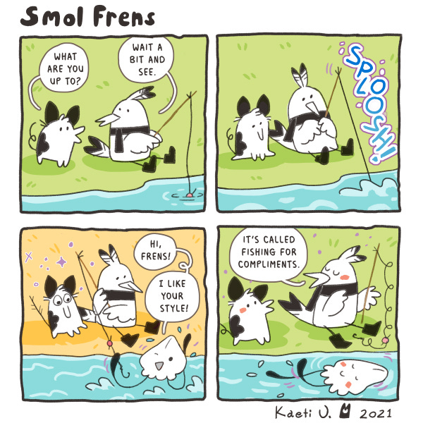 Smol Frens. Two smol frens are sitting by a stream. One that looks like a pig with a beak says, “What are you up to?” The one that looks like a bird wearing a scarf is fishing and says, “Wait a bit and see.” Splosh! The bird pulls up a squid friend. The squid friend says, Hi, Frens! I like your style!” The bird says, “It’s called fishing for compliments. The pig friend blushes. Smol Frens. Two smol frens are sitting by a stream. One that looks like a pig with a beak says, “What are you up to?” The one that looks like a bird wearing a scarf is fishing and says, “Wait a bit and see.” Splosh! The bird pulls up a squid friend. The squid friend says, Hi, Frens! I like your style!” The bird says, “It’s called fishing for compliments. The pig friend blushes.