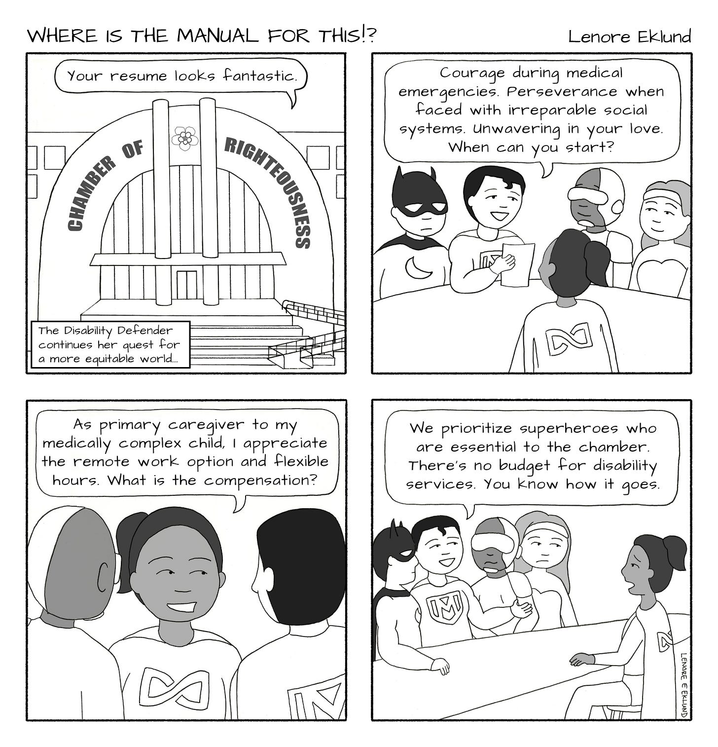 A four-panel line drawing cartoon titled Where is the Manual for This?! By Lenore Eklund. The first panel shows The exterior of the Chamber of Righteousness, a grand hall. A speech bubble from inside says “Your resume looks fantastic.” A caption at the bottom of the panel reads “The Disability Defender continues her quest for a more equitable world.” In the second panel, four costumed superheroes sit at a desk. One that looks a bit like Superman holds a piece of paper and says “Courage during medical emergencies. Perseverance when faced with irreparable social systems. Unwavering in your love. When can you start?” In the third panel, the Disability Defender, a brown-skinned woman in a ponytail replies from across the desk. “As primary caregiver to my medically complex child, I appreciate the remote work option and flexible hours. What is the compensation?” In the fourth panel, the superheroes look askance while the Superman-like spokesperson says: “We prioritize superheroes who are essential to the chamber. There’s no budget for disability services. You know how it goes…” The Disability Defender looks shocked. 
