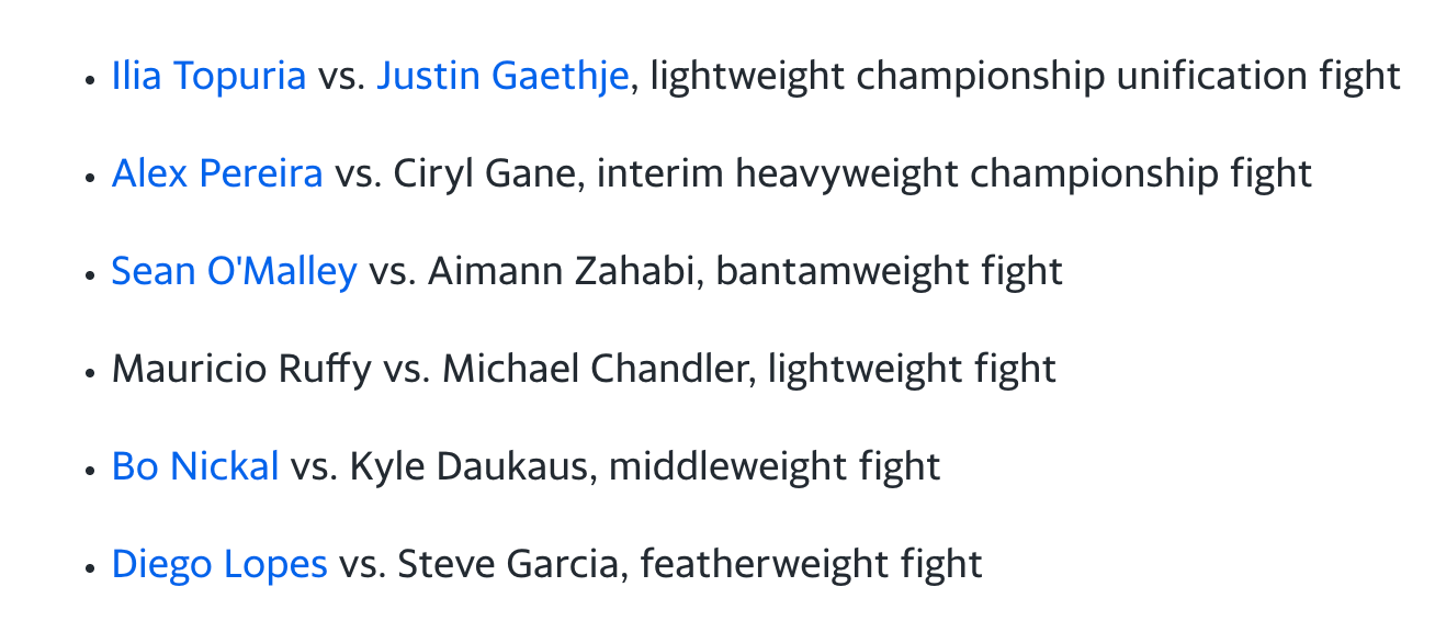 Ilia Topuria vs. Justin Gaethje, lightweight championship unification fight  Alex Pereira vs. Ciryl Gane, interim heavyweight championship fight  Sean O'Malley vs. Aimann Zahabi, bantamweight fight  Mauricio Ruffy vs. Michael Chandler, lightweight fight  Bo Nickal vs. Kyle Daukaus, middleweight fight  Diego Lopes vs. Steve Garcia, featherweight fight