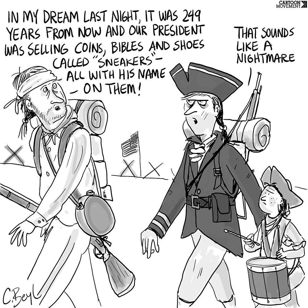 Cartoon showing two US revolutionary soldiers walking. One says to the other: 'In my dream last night, it was 249 years from now and our president was selling coins, bibles, and shoes called "sneakers" - all with his name on them!'. The other soldier replies: 'That sounds like a nightmare.'