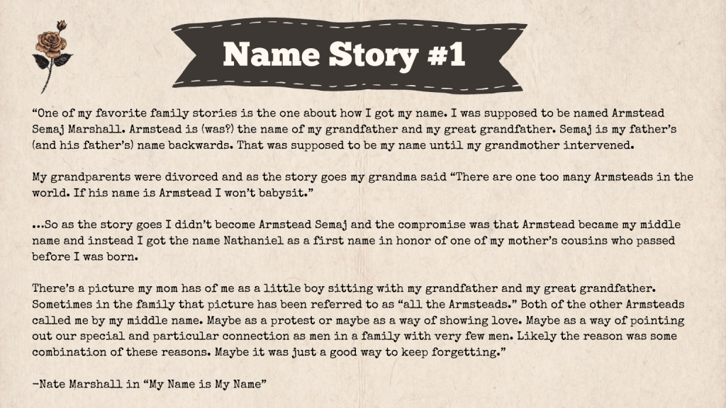 A brown slide with the heading: "Name Story #1." The text of the slide is an excerpt from a Nate Marshall story called "My Name is My Name." Here it is: "One of my favorite family stories is the one about how I got my name. I was supposed to be named Armstead Semaj Marshall. Armstead is (was?) the name of my grandfather and my great grandfather. Semaj is my father’s (and his father’s) name backwards. That was supposed to be my name until my grandmother intervened.

My grandparents were divorced and as the story goes my grandma said “There are one too many Armsteads in the world. If his name is Armstead I won’t babysit.”

…So as the story goes I didn’t become Armstead Semaj and the compromise was that Armstead became my middle name and instead I got the name Nathaniel as a first name in honor of one of my mother’s cousins who passed before I was born.

There’s a picture my mom has of me as a little boy sitting with my grandfather and my great grandfather. Sometimes in the family that picture has been referred to as “all the Armsteads.” Both of the other Armsteads called me by my middle name. Maybe as a protest or maybe as a way of showing love. Maybe as a way of pointing out our special and particular connection as men in a family with very few men. Likely the reason was some combination of these reasons. Maybe it was just a good way to keep forgetting.”