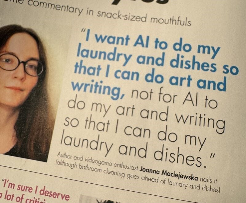 "i want AI to do my laundry and dishes so that i can do art and writing, not for ai to do my art and writing so that i can do my laundry and dishes" -joanna maciejewska