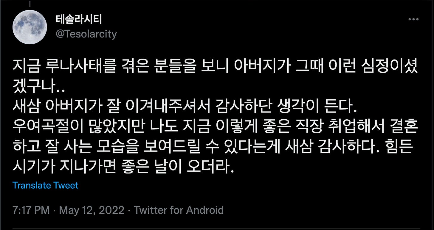 테솔라시티
@TesoIarcity
지금 루나사태를 겪은 분들을 보니 아버지가 그때 이런 심정이셨
겠구나..
새삼 아버지가 잘 이겨내주셔서 감사하단 생각이 든다.
우여곡절이 많았지만 나도 지금 이렇게 좋은 직장 취업해서 결혼
하고 잘 사는 모습을 보여드릴 수 있다는게 새삼 감사하다. 힘든
시기가 지나가면 좋은 날이 오더라.
Translate Tweet
7:17 PM • May 12, 2022 • Twitter for Android 테솔라시티
@TesoIarcity
지금 루나사태를 겪은 분들을 보니 아버지가 그때 이런 심정이셨
겠구나..
새삼 아버지가 잘 이겨내주셔서 감사하단 생각이 든다.
우여곡절이 많았지만 나도 지금 이렇게 좋은 직장 취업해서 결혼
하고 잘 사는 모습을 보여드릴 수 있다는게 새삼 감사하다. 힘든
시기가 지나가면 좋은 날이 오더라.
Translate Tweet
7:17 PM • May 12, 2022 • Twitter for Android