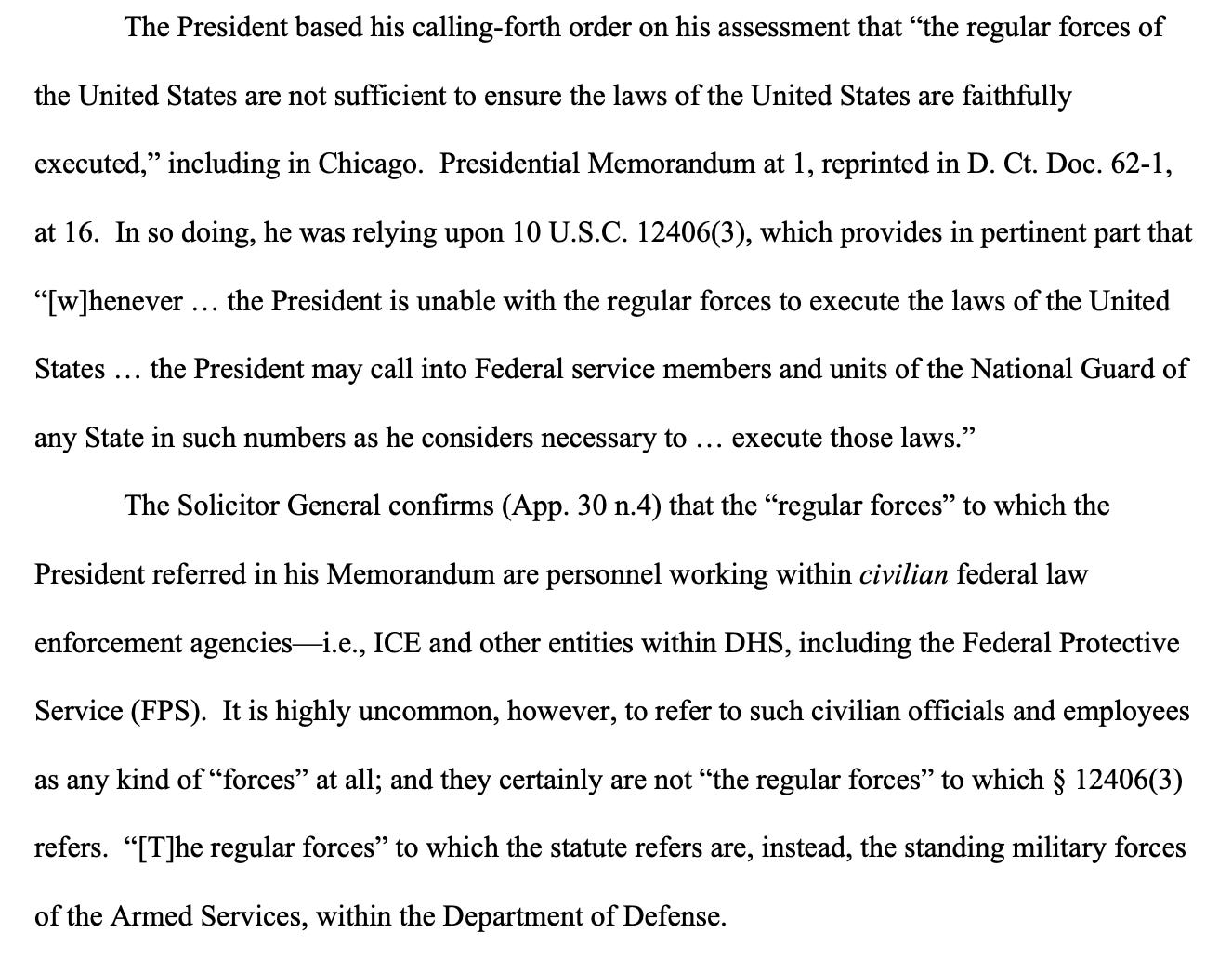 The President based his calling-forth order on his assessment that “the regular forces of the United States are not sufficient to ensure the laws of the United States are faithfully executed,” including in Chicago. Presidential Memorandum at 1, reprinted in D. Ct. Doc. 62-1, at 16. In so doing, he was relying upon 10 U.S.C. 12406(3), which provides in pertinent part that “[w]henever … the President is unable with the regular forces to execute the laws of the United States … the President may call into Federal service members and units of the National Guard of any State in such numbers as he considers necessary to … execute those laws.” The Solicitor General confirms (App. 30 n.4) that the “regular forces” to which the President referred in his Memorandum are personnel working within civilian federal law enforcement agencies—i.e., ICE and other entities within DHS, including the Federal Protective Service (FPS). It is highly uncommon, however, to refer to such civilian officials and employees as any kind of “forces” at all; and they certainly are not “the regular forces” to which § 12406(3) refers. “[T]he regular forces” to which the statute refers are, instead, the standing military forces of the Armed Services, within the Department of Defense. 