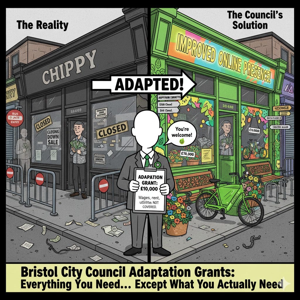 Political cartoon split image: Left side shows grey closed chippy with bus gate barriers and unpaid bills labeled "The Reality". Right side shows same closed business decorated with street art, cargo bike, and planters labeled "The Council's Solution". Centre shows faceless bureaucrat with Green Party rosette holding "Adaptation Grant £10,000" clipboard saying "You're welcome!" Bottom text reads "Bristol City Council Adaptation Grants: Everything You Need... Except What You Actually Need" Political cartoon split image: Left side shows grey closed chippy with bus gate barriers and unpaid bills labeled "The Reality". Right side shows same closed business decorated with street art, cargo bike, and planters labeled "The Council's Solution". Centre shows faceless bureaucrat with Green Party rosette holding "Adaptation Grant £10,000" clipboard saying "You're welcome!" Bottom text reads "Bristol City Council Adaptation Grants: Everything You Need... Except What You Actually Need"