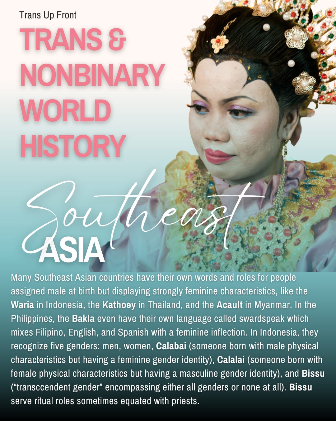 Infographic with blue to white gradient background and text: Trans Up Front Trans & Nonbinary World History: Southeast Asia | Many Southeast Asian countries have their own words and roles for people assigned male at birth but displaying strongly feminine characteristics, like the Waria in Indonesia, the Kathoey in Thailand, and the Acault in Myanmar. In the Philippines, the Bakla even have their own language called swardspeak which mixes Filipino, English, and Spanish with a feminine inflection. In Indonesia, they recognize five genders: men, women, Calabai (someone born with male physical characteristics but having a feminine gender identity), Calalai (someone born with female physical characteristics but having a masculine gender identity), and Bissu (“transccendent gender” encompassing either all genders or none at all). Bissu serve ritual roles sometimes equated with priests.
