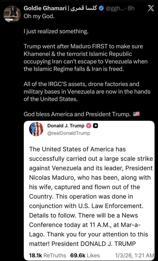 May be an image of text that says 'Goldie something. Trump went after Maduro to Khamenei the terrorist Islamic Republic Iran can't Venezuela when Islamic Regime freed. Iran the drone factories and military bases Venezuela the hands the United States. now God America President Donald Trump The United States of America has successfully carried out large scale strike against Venezuela and its leader, President Nicolas Maduro, who has been, along with his wife, captured and flown out the Country. conjunction with U.S. Law Enforcement. Details follow. There will be operation was done News Conference today 11 A.M., Thank you for your attention to this matter! President TRUMP'