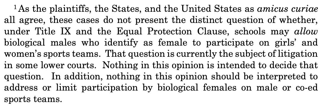 As the plaintiffs, the States, and the United States as amicus curiae all agree, these cases do not present the distinct question of whether, under Title IX and the Equal Protection Clause, schools may allow biological males who identify as female to participate on girls' and women's sports teams. That question is currently the subject of litigation in some lower courts. Nothing in this opinion is intended to decide that question. In addition, nothing in this opinion should be interpreted to address or limit participation by biological females on male or co-ed sports teams.