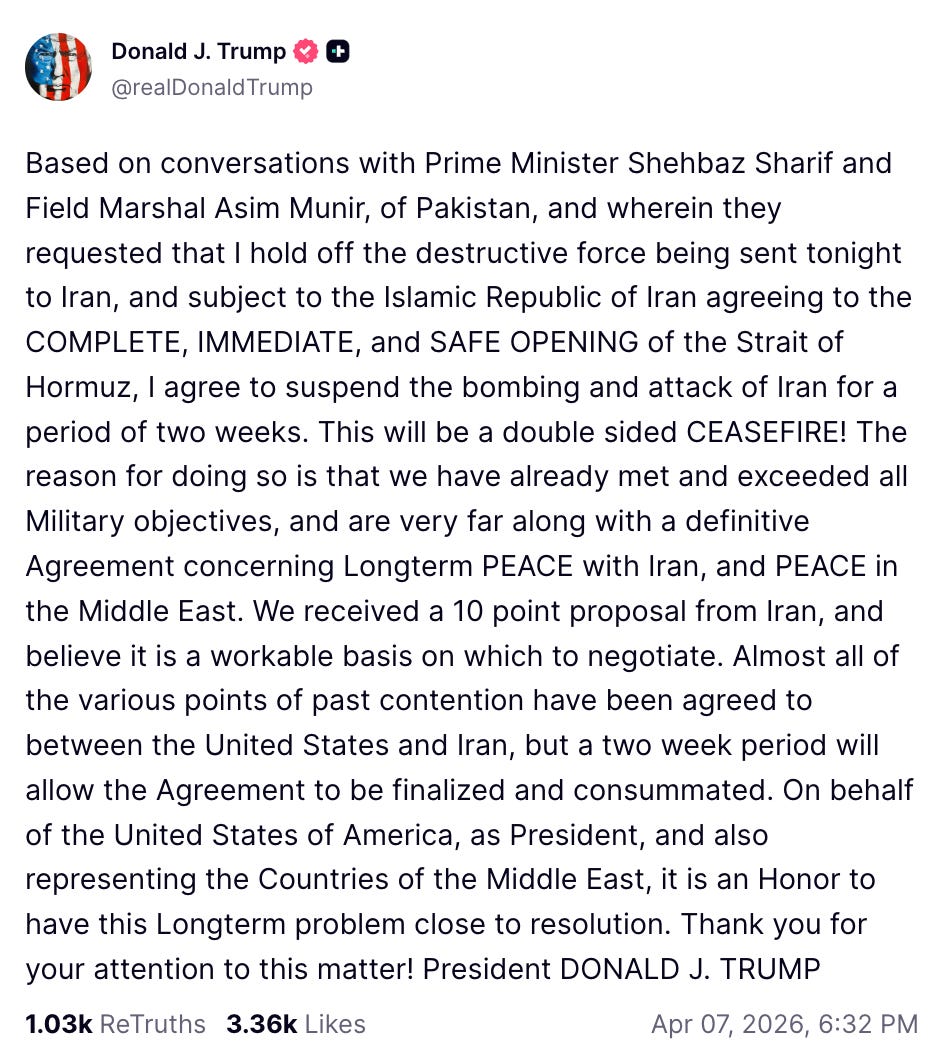 Based on conversations with Prime Minister Shehbaz Sharif and Field Marshal Asim Munir, of Pakistan, and wherein they requested that I hold off the destructive force being sent tonight to Iran, and subject to the Islamic Republic of Iran agreeing to the COMPLETE, IMMEDIATE, and SAFE OPENING of the Strait of Hormuz, I agree to suspend the bombing and attack of Iran for a period of two weeks. This will be a double sided CEASEFIRE! The reason for doing so is that we have already met and exceeded all Military objectives, and are very far along with a definitive Agreement concerning Longterm PEACE with Iran, and PEACE in the Middle East. We received a 10 point proposal from Iran, and believe it is a workable basis on which to negotiate. Almost all of the various points of past contention have been agreed to between the United States and Iran, but a two week period will allow the Agreement to be finalized and consummated. On behalf of the United States of America, as President, and also representing the Countries of the Middle East, it is an Honor to have this Longterm problem close to resolution. Thank you for your attention to this matter! President DONALD J. TRUMP Based on conversations with Prime Minister Shehbaz Sharif and Field Marshal Asim Munir, of Pakistan, and wherein they requested that I hold off the destructive force being sent tonight to Iran, and subject to the Islamic Republic of Iran agreeing to the COMPLETE, IMMEDIATE, and SAFE OPENING of the Strait of Hormuz, I agree to suspend the bombing and attack of Iran for a period of two weeks. This will be a double sided CEASEFIRE! The reason for doing so is that we have already met and exceeded all Military objectives, and are very far along with a definitive Agreement concerning Longterm PEACE with Iran, and PEACE in the Middle East. We received a 10 point proposal from Iran, and believe it is a workable basis on which to negotiate. Almost all of the various points of past contention have been agreed to between the United States and Iran, but a two week period will allow the Agreement to be finalized and consummated. On behalf of the United States of America, as President, and also representing the Countries of the Middle East, it is an Honor to have this Longterm problem close to resolution. Thank you for your attention to this matter! President DONALD J. TRUMP