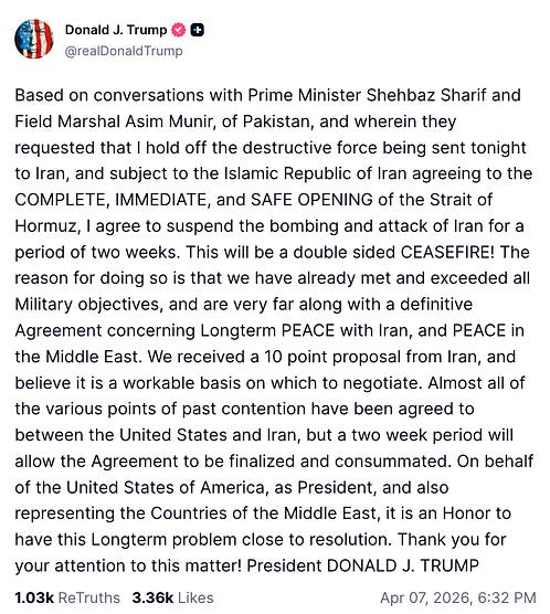 Based on conversations with Prime Minister Shehbaz Sharif and Field Marshal Asim Munir, of Pakistan, and wherein they requested that I hold off the destructive force being sent tonight to Iran, and subject to the Islamic Republic of Iran agreeing to the COMPLETE, IMMEDIATE, and SAFE OPENING of the Strait of Hormuz, I agree to suspend the bombing and attack of Iran for a period of two weeks. This will be a double sided CEASEFIRE! The reason for doing so is that we have already met and exceeded all Military objectives, and are very far along with a definitive Agreement concerning Longterm PEACE with Iran, and PEACE in the Middle East. We received a 10 point proposal from Iran, and believe it is a workable basis on which to negotiate. Almost all of the various points of past contention have been agreed to between the United States and Iran, but a two week period will allow the Agreement to be finalized and consummated. On behalf of the United States of America, as President, and also representing the Countries of the Middle East, it is an Honor to have this Longterm problem close to resolution. Thank you for your attention to this matter! President DONALD J. TRUMP