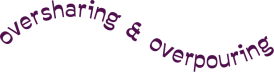 oversharing & overpouring