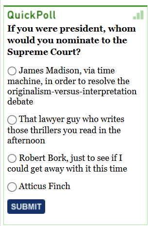 [Image shows a poll interface titled "QuickPoll" with a question and multiple choice radio button options]  QuickPoll; If you were president, whom would you nominate to the Supreme Court?; James Madison, via time machine, in order to resolve the originalism-versus-interpretation debate; That lawyer guy who writes those thrillers you read in the afternoon; Robert Bork, just to see if I could get away with it this time; Atticus Finch; A blue button with white lettering saying SUBMIT.