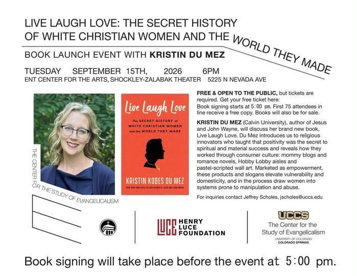 May be a graphic of text that says 'LIVE LAUGH LOVE: THE SECRET HISTORY OF WHITE CHRISTIAN WOMEN AND THE WORLD LAUNCH EVENT WITH KRISTIN DU MEZ THEY MADE TUESDAY SEPTEMBER 15TH, ENT CENTER FOR THE ARTS, 2026 6PM THEATER 5225 NEVADA AVE THE Live Laugh Love signing tickets are Books attendees also sale. MEZ (Calvin University), author Wayne, brand new book, Laugh introduces religious that positivity was the and material success reveals how they through culture: blogs THE STUDY KRISTIN products and prone empowerment, vulnerability draw For inquiries Jeffrey Scholes, jscholes@uccs. HENRY LUCE UCCS Study Evangelicalism Book signing will take place before the event at 5:00'