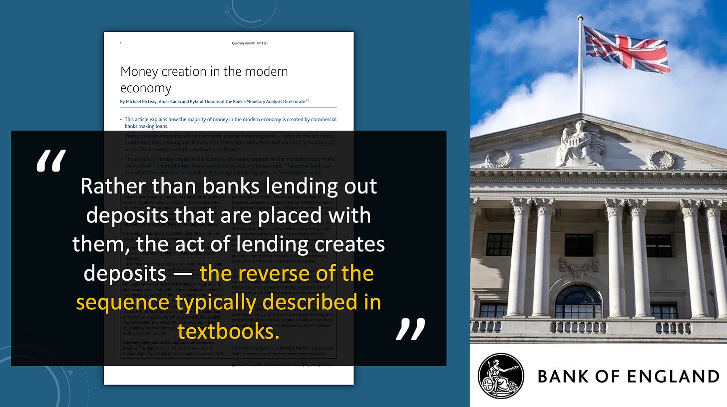 Bank of England: "Rather than banks lending out deposits that are placed with them, the act of lending creates deposits — the reverse of the sequence typically described in textbooks." Bank of England: "Rather than banks lending out deposits that are placed with them, the act of lending creates deposits — the reverse of the sequence typically described in textbooks."
