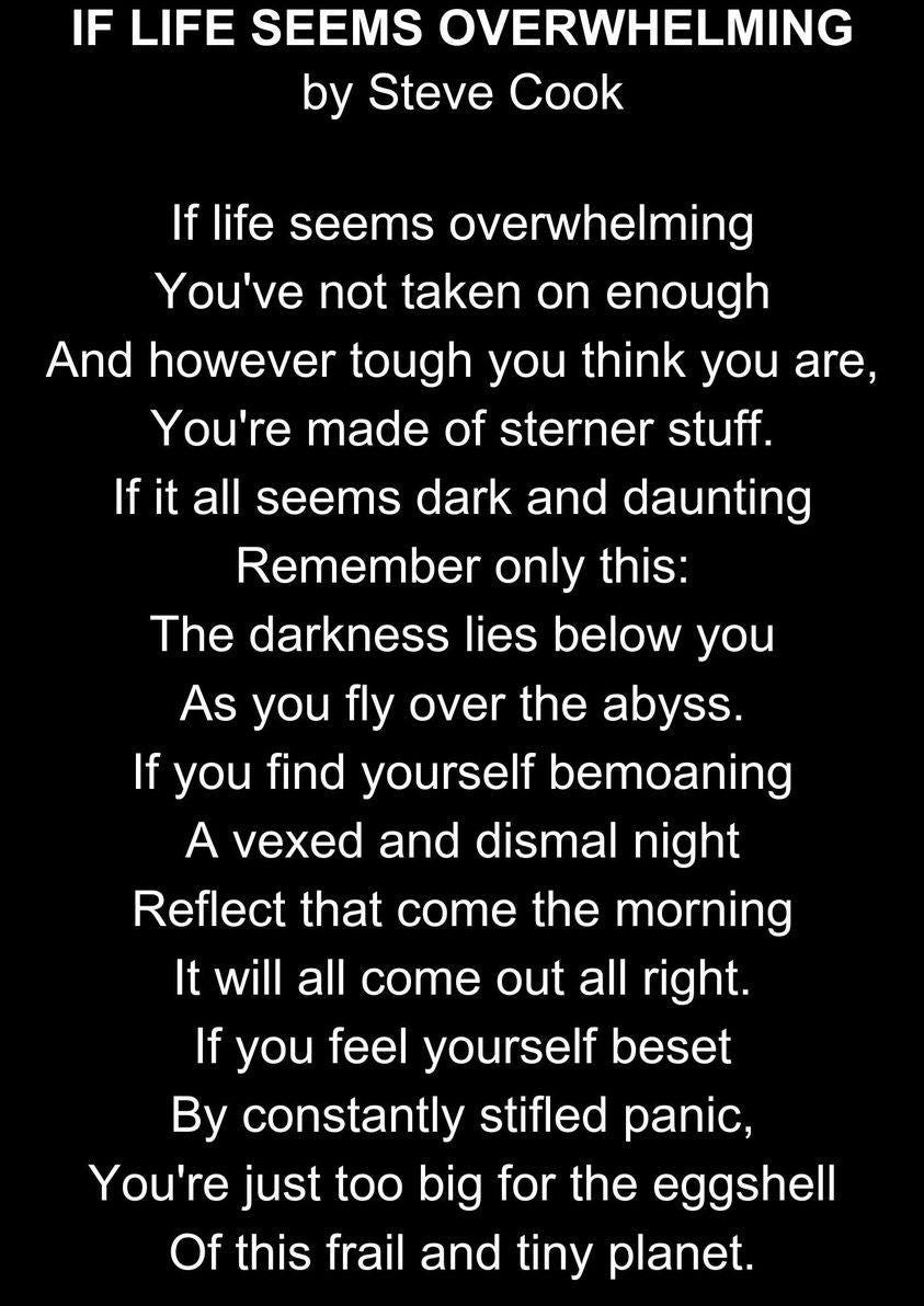 May be an image of text that says "IF LIFE SEEMS OVERWHELMING by Steve Cook If life seems overwhelming You've not taken on enough And however tough you think you are, You're made of sterner stuff. it all seems dark and daunting Remember only this: The darkness lies below you As you fly over the abyss. If you find yourself bemoaning A vexed and dismal night Reflect that come the morning It will all come out all right. If you feel yourself beset By constantly stifled panic, You're just too big for the eggshell Of this frail and tiny planet."