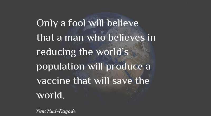 Only a fool will believe that a man who believes in reducing the world's population will produce a vaccine that will save the world. - Femi Fani-Kayode Quotes & Sayings - Quotes Only a fool will believe that a man who believes in reducing the world's population will produce a vaccine that will save the world. - Femi Fani-Kayode Quotes & Sayings - Quotes