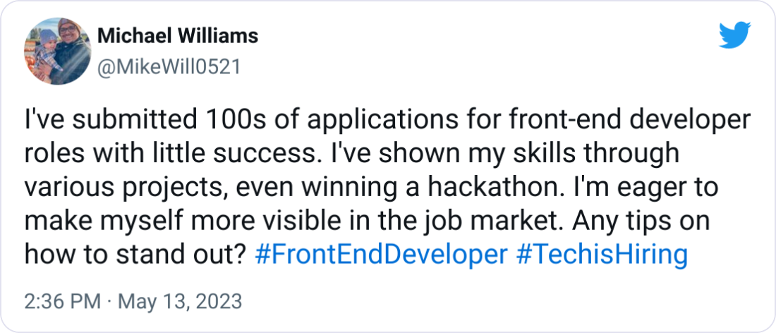Michael Williams @MikeWill0521 I've submitted 100s of applications for front-end developer roles with little success. I've shown my skills through various projects, even winning a hackathon. I'm eager to make myself more visible in the job market. Any tips on how to stand out? #FrontEndDeveloper #TechisHiring Michael Williams @MikeWill0521 I've submitted 100s of applications for front-end developer roles with little success. I've shown my skills through various projects, even winning a hackathon. I'm eager to make myself more visible in the job market. Any tips on how to stand out? #FrontEndDeveloper #TechisHiring